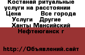 Костанай-ритуальные услуги на расстоянии. › Цена ­ 100 - Все города Услуги » Другие   . Ханты-Мансийский,Нефтеюганск г.